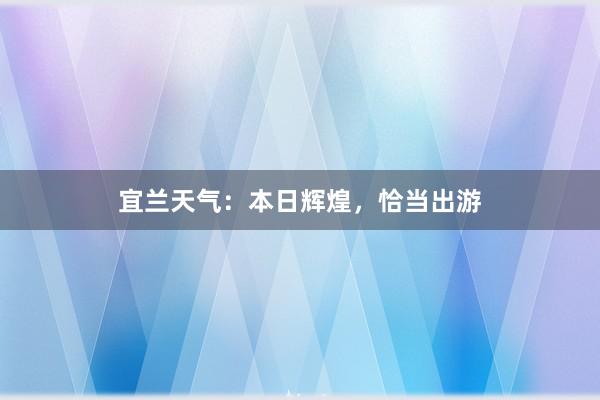 宜兰天气：本日辉煌，恰当出游